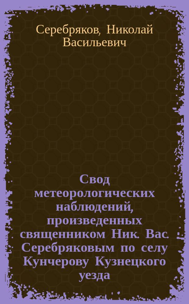 Свод метеорологических наблюдений, произведенных священником Ник. Вас. Серебряковым по селу Кунчерову Кузнецкого уезда, с 1871 по 1878 год