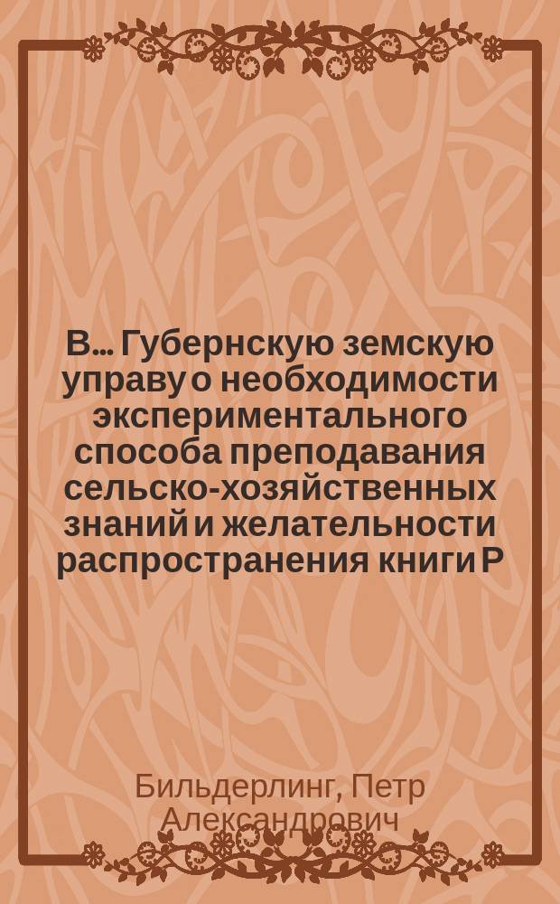 В........ Губернскую земскую управу [о необходимости экспериментального способа преподавания сельско-хозяйственных знаний и желательности распространения книги Р. Леблана "Основы земледелия в 50 опытах", как методического руководства]