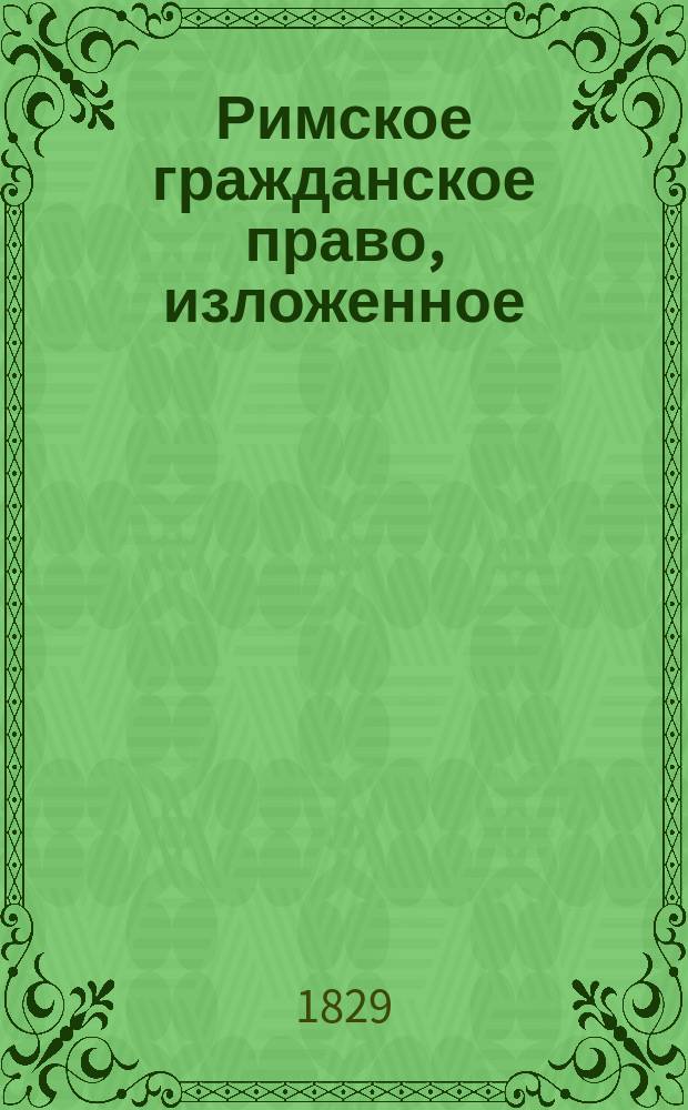 Римское гражданское право, изложенное (по Маккельдею) Николаем Рождественским : Т. 1-2. Том первый : Содержащий краткую историю и Общую часть римского и гражданского права, изданный иждивением Владимира Андреевича Молчанова