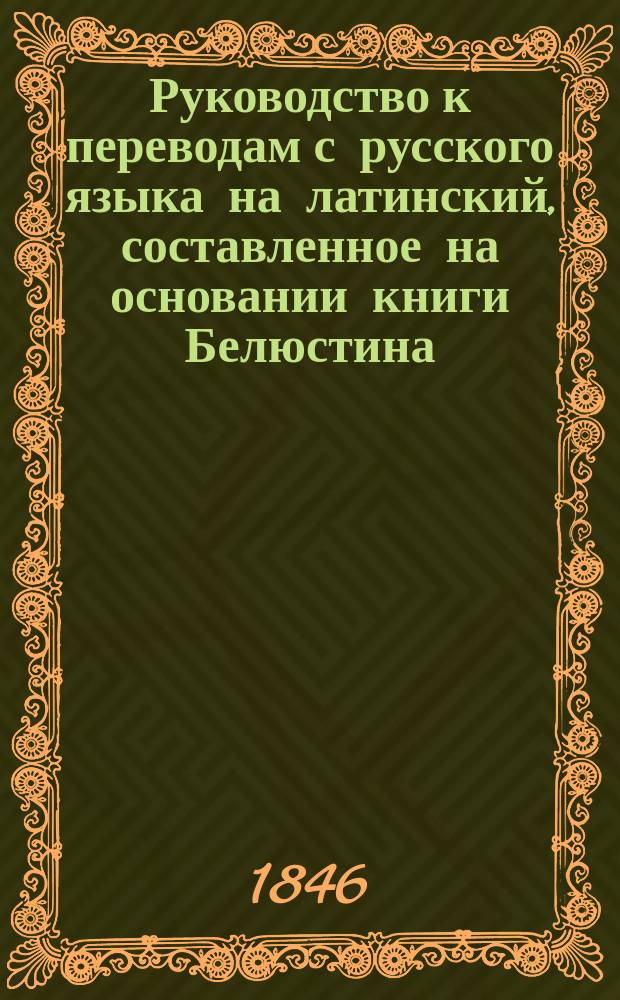 Руководство к переводам с русского языка на латинский, составленное на основании книги Белюстина: Практическое руководство к переводам с российского языка на латинский, [По Бредеру, Цумфту, Дерингу и др.]