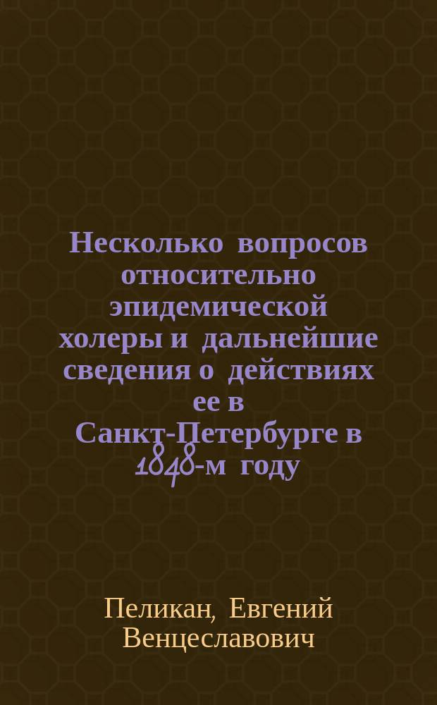 Несколько вопросов относительно эпидемической холеры и дальнейшие сведения о действиях ее в Санкт-Петербурге в 1848-м году : (С табл. о больных холерой, табл. стат., с присовокуплением метеорол. и магнитных наблюдений, и графической - о действиях эпид. холеры в С.-Петербурге с 8 июня по 8 авг. 1848 г.)