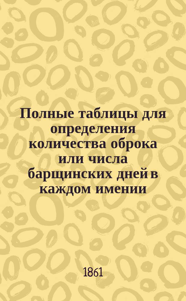 Полные таблицы для определения количества оброка или числа барщинских дней в каждом имении, сообразно наделу крестьян землей, составленные на основании выс. утвержденных 9 февраля 1861 года Положения о крестьянах
