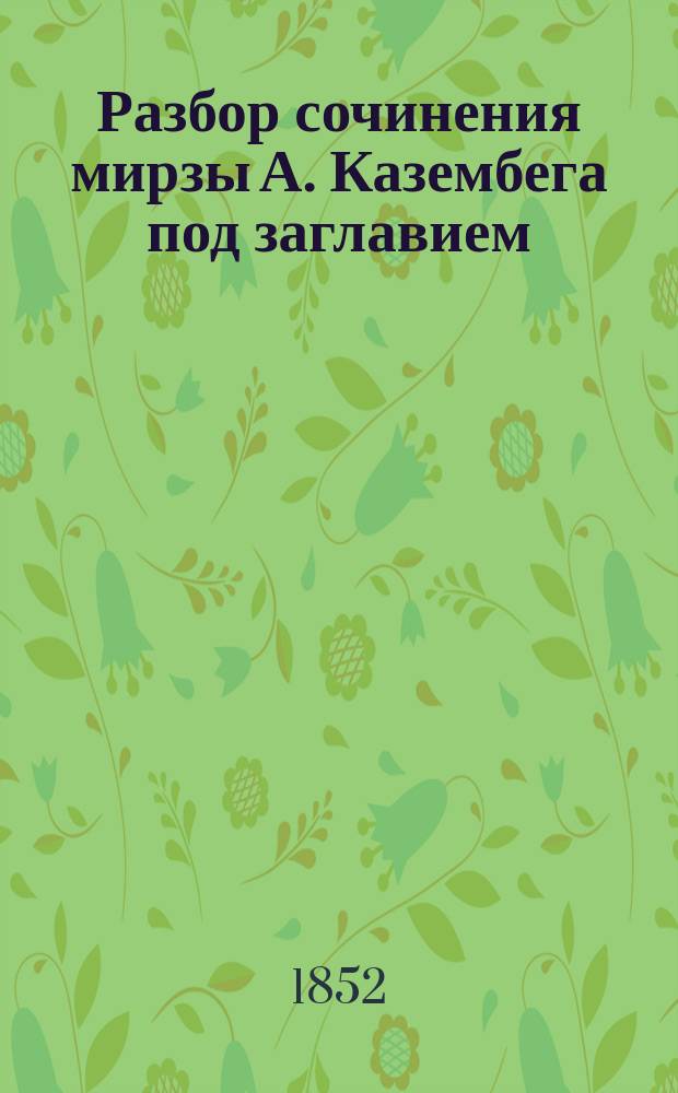 Разбор сочинения мирзы А. Казембега под заглавием: Derbend Nâmeh, or The History of Derbend, translated from a select turkish version and published with the texts and with notes, illustrative of history, geography, antiguities etc. by mirza A. Kazembeg. St. Petersbourg (Mémoires des savans étrangers. Т. 6), составленный г-ном ординарным академиком Дорном