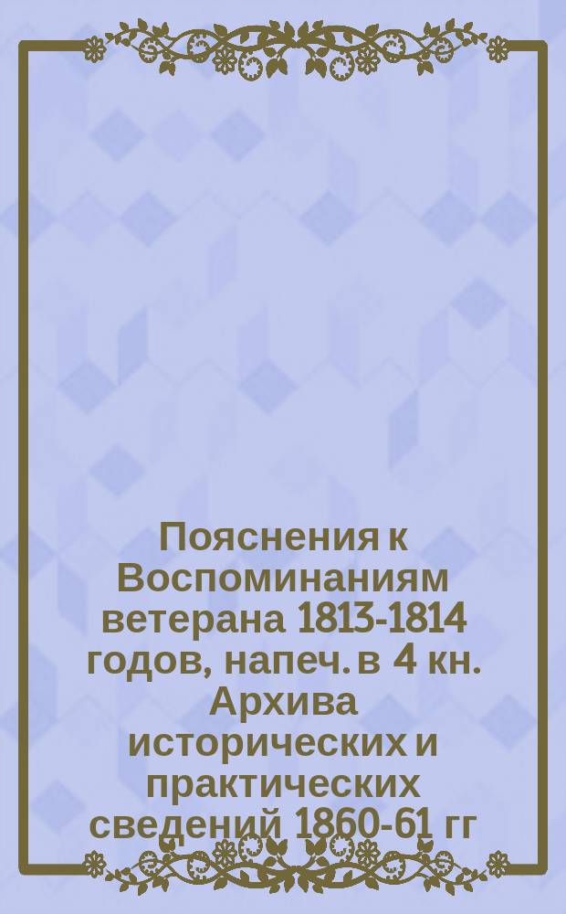 Пояснения к Воспоминаниям ветерана 1813-1814 годов, [напеч. в 4 кн. Архива исторических и практических сведений 1860-61 гг.]