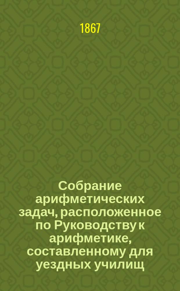 Собрание арифметических задач, расположенное по Руководству к арифметике, составленному для уездных училищ : Напеч. с изд. Деп. нар. прос