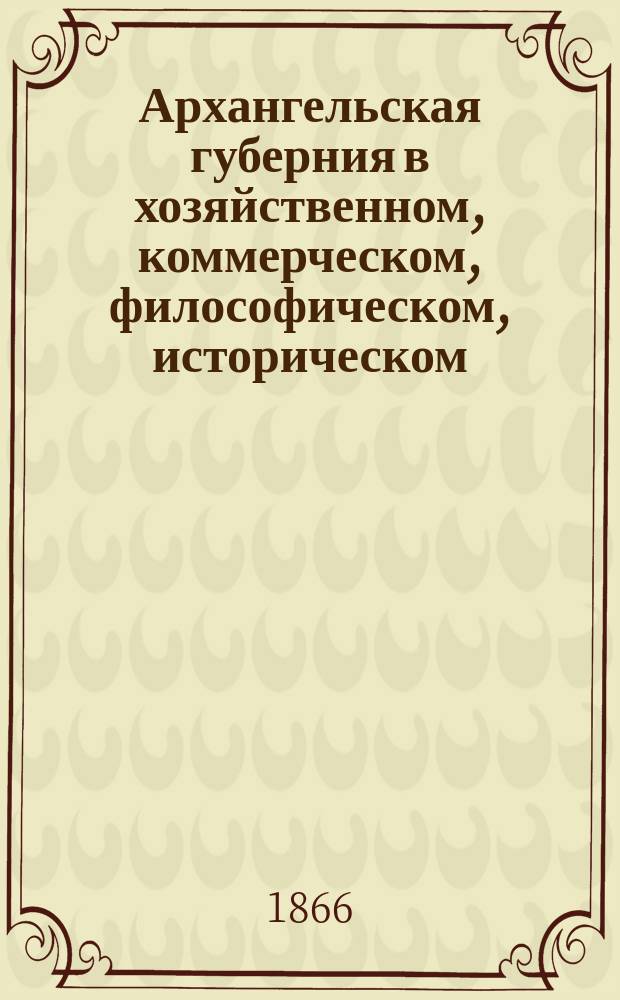 Архангельская губерния в хозяйственном, коммерческом, философическом, историческом, топографическом, статистическом, физическом и нравственном обозрении, с полезными на все оные части замечаниями