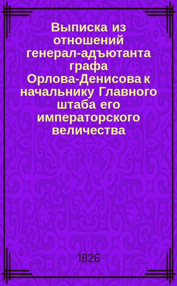 Выписка из отношений генерал-адъютанта графа Орлова-Денисова к начальнику Главного штаба его императорского величества : [О перенесении тела императора Александра I из Таганрога до Москвы]... ... от 31 января 1826 года, из Серпухова : ... от 31 января 1826 года, из Серпухова, и от 2 февраля из Подольска