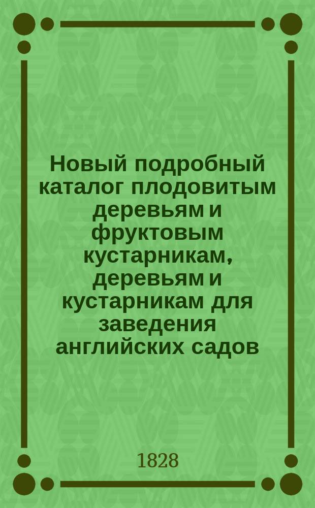 Новый подробный каталог плодовитым деревьям и фруктовым кустарникам, деревьям и кустарникам для заведения английских садов, розам, гвоздикам, аврикулам, цветным луковицам и семенам...