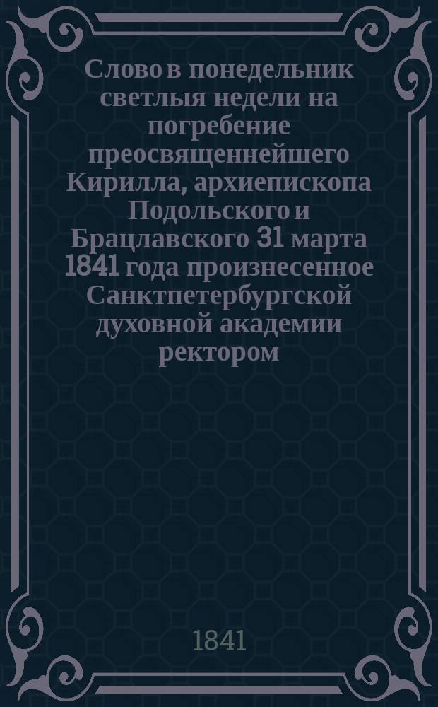 Слово в понедельник светлыя недели на погребение преосвященнейшего Кирилла, архиепископа Подольского и Брацлавского 31 марта 1841 года произнесенное Санктпетербургской духовной академии ректором, Ростовского Богоявленского Аврамиева второклассного монастыря настоятелем архимандритом Николаем