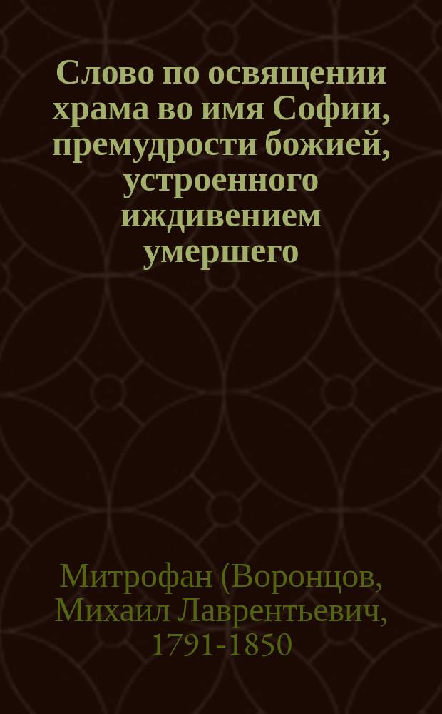 Слово по освящении храма во имя Софии, премудрости божией, устроенного иждивением умершего... Матвея Яковлевича Мудрова, говоренное Моск. духовной консистории членом, Знаменского монастыря архим. и кавалером Митрофаном, янв. 28 дня 1843 г.