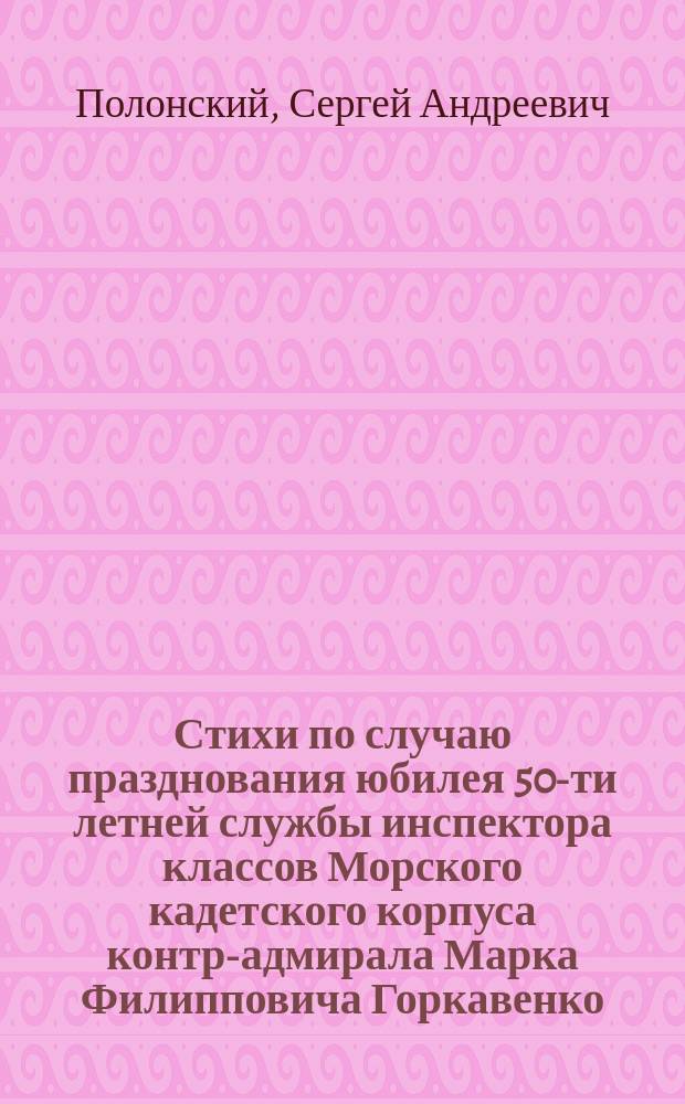 Стихи по случаю празднования юбилея 50-ти летней службы инспектора классов Морского кадетского корпуса контр-адмирала Марка Филипповича Горкавенко, 19 мая 1849 года