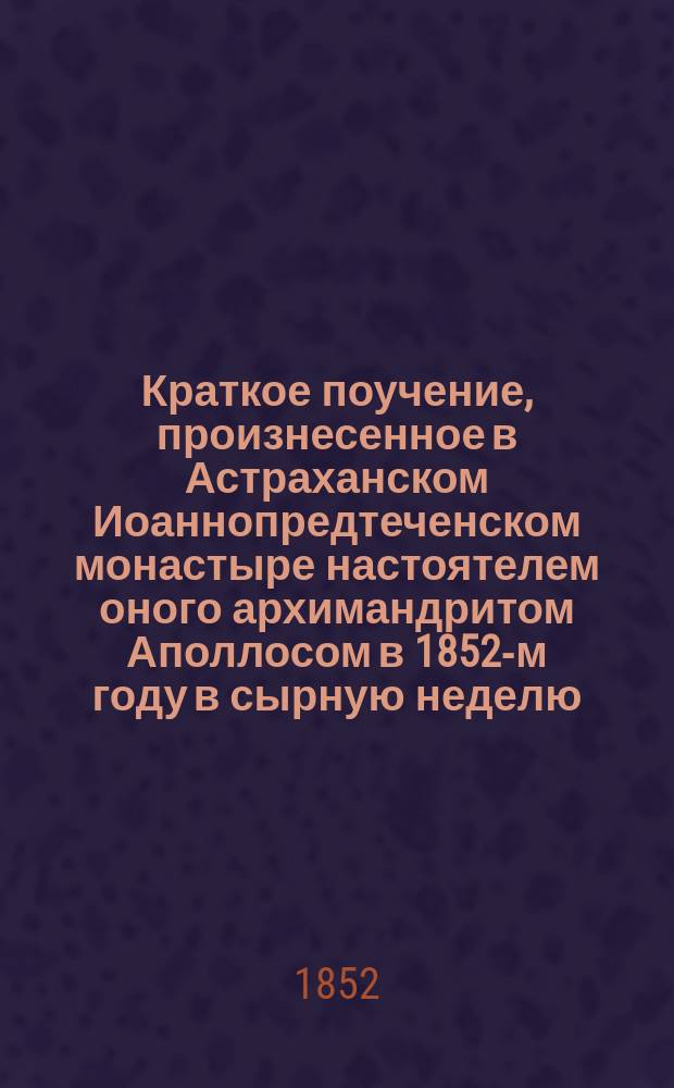 Краткое поучение, произнесенное в Астраханском Иоаннопредтеченском монастыре настоятелем оного архимандритом Аполлосом в 1852-м году в сырную неделю