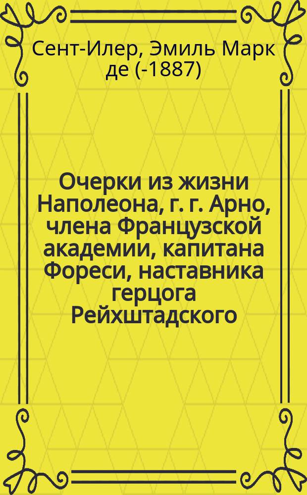 Очерки из жизни Наполеона, г. г. Арно, члена Французской академии, капитана Фореси, наставника герцога Рейхштадского, Годена, министра финансов времен Империи... и проч., собранные и приведенные в порядок Эмилем Марко де Сент-Илером : В 3-х ч. : Пер. с фр