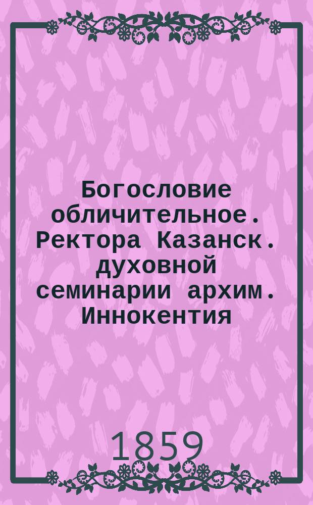 Богословие обличительное. Ректора Казанск. духовной семинарии архим. Иннокентия : Т. 1-4. Т. 1
