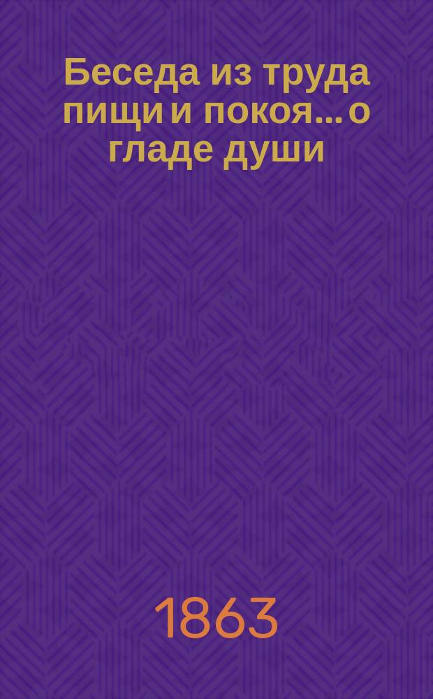 Беседа из труда пищи и покоя... ...о гладе души : ... о гладе души и обязанности ее искать духовного хлеба в соседственном граде, несмотря на все препятствия, встретиться с нею могущие