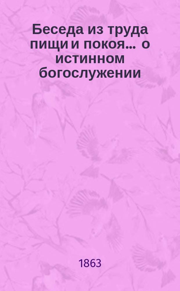 Беседа из труда пищи и покоя... ... о истинном богослужении : ... о истинном богослужении во свете веры и ложном во тьме заблуждений