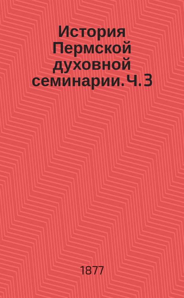 [История Пермской духовной семинарии]. Ч. 3 : История Пермской духовной семинарии после преобразования 1840 года до позднейшего времени