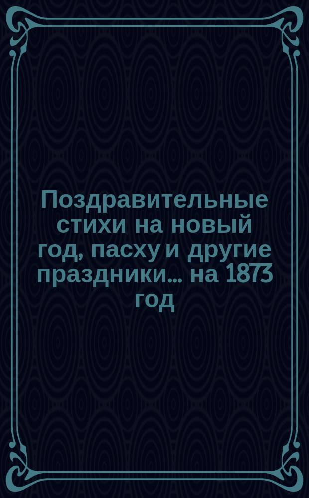 [Поздравительные стихи на новый год, пасху и другие праздники. ... на 1873 год
