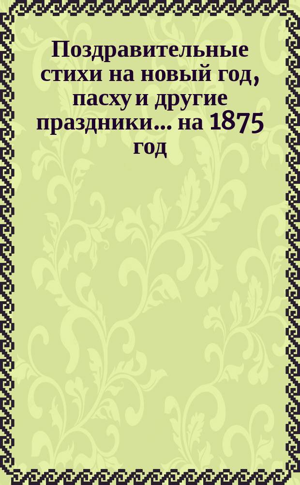 [Поздравительные стихи на новый год, пасху и другие праздники. ... на 1875 год