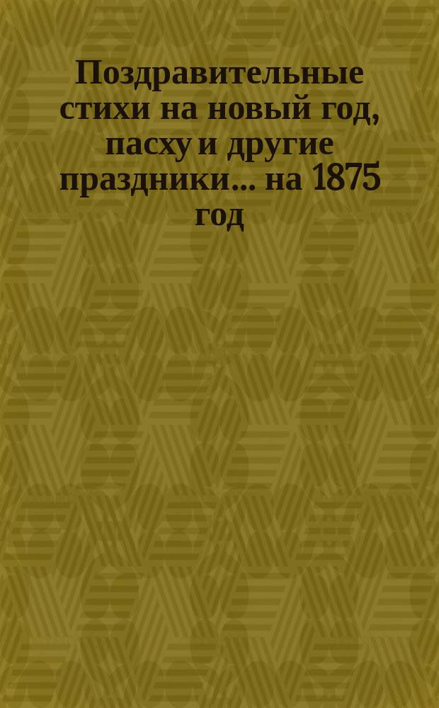 [Поздравительные стихи на новый год, пасху и другие праздники. ... на 1875 год