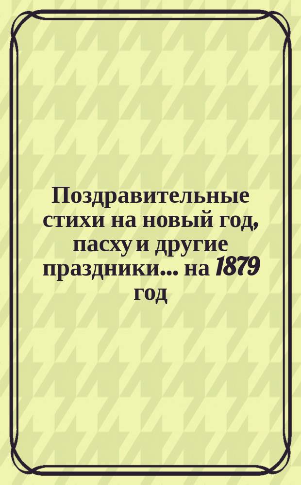 [Поздравительные стихи на новый год, пасху и другие праздники. ... на 1879 год
