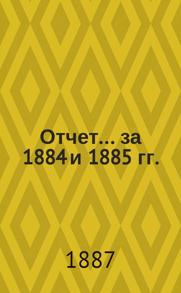 Отчет... ... за 1884 и 1885 гг.