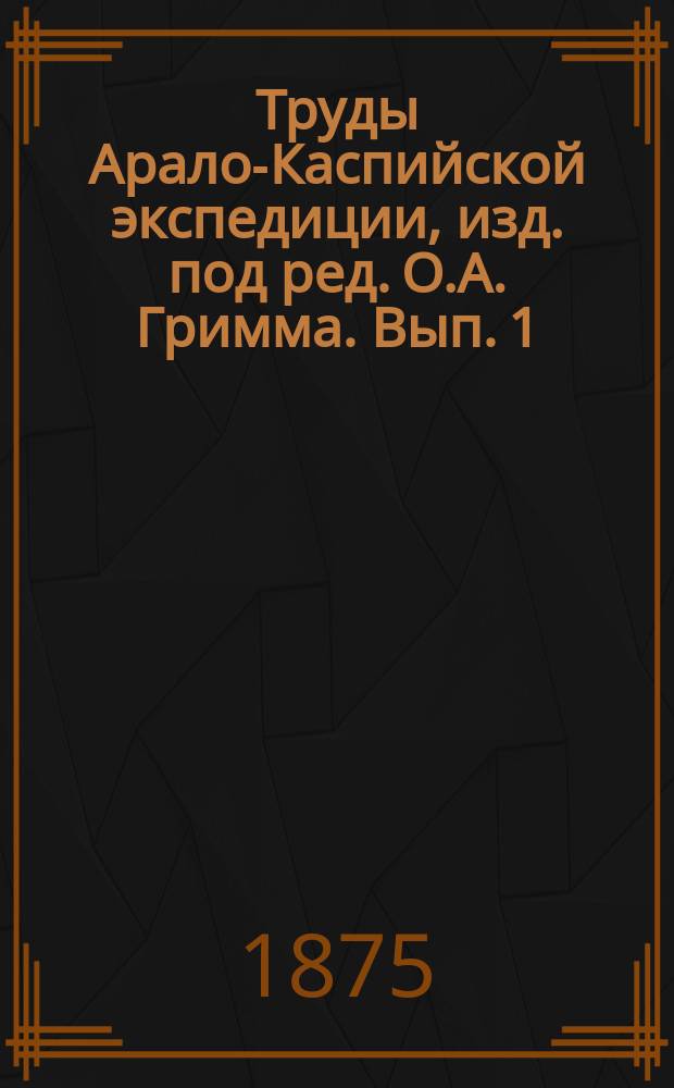 Труды Арало-Каспийской экспедиции, изд. под ред. О.А. Гримма. Вып. 1 : Обзор экспедиций и естественно-исторических исследований в Арало-Каспийской области с 1720 по 1874