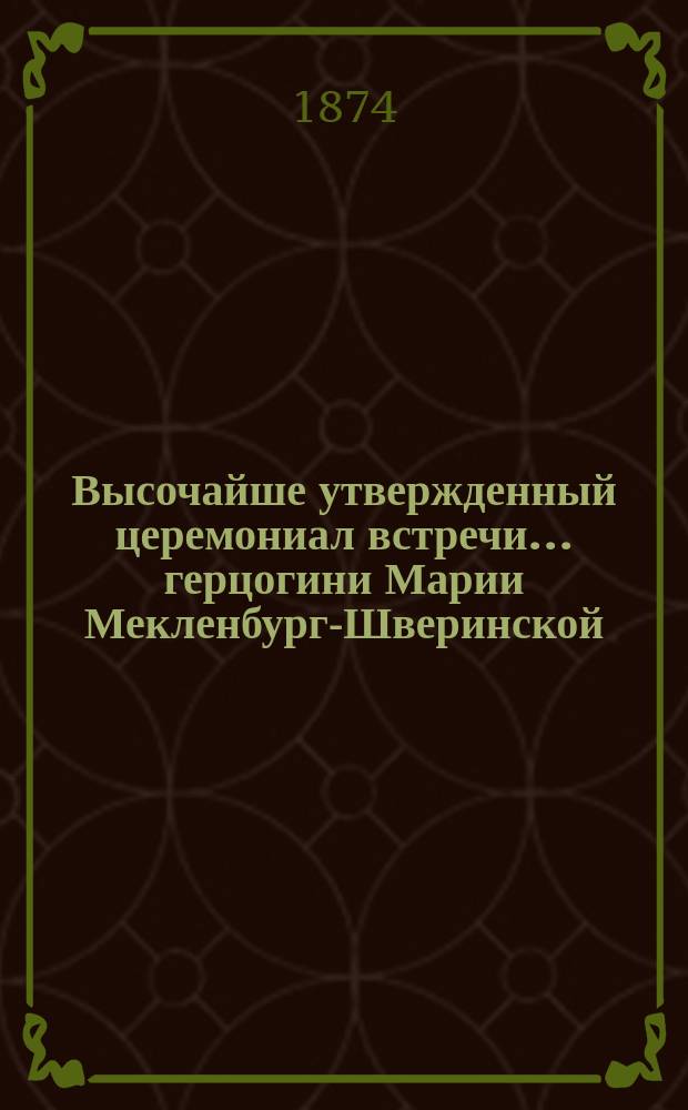 Высочайше утвержденный церемониал встречи... герцогини Марии Мекленбург-Шверинской, высоконареченной невесты... великого князя Владимира Александровича в Царском Селе