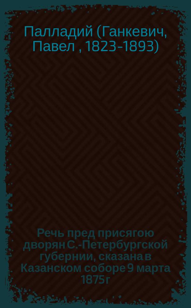 Речь пред присягою дворян С.-Петербургской губернии, сказана в Казанском соборе 9 марта 1875 г. после литургии и молебствия, преосвященнейшим Палладием, епископом Ладожским