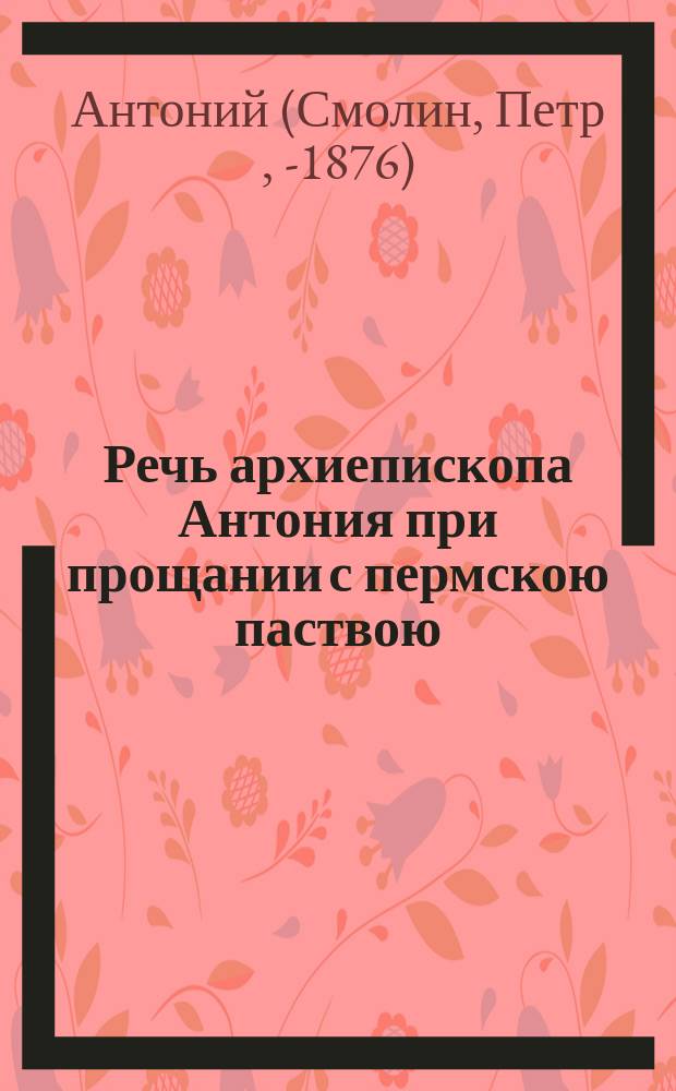 Речь архиепископа Антония при прощании с пермскою паствою : Сказана высокопреосвященнейшим за последней литургией, отслуженной в Пермск. кафедральном соборе