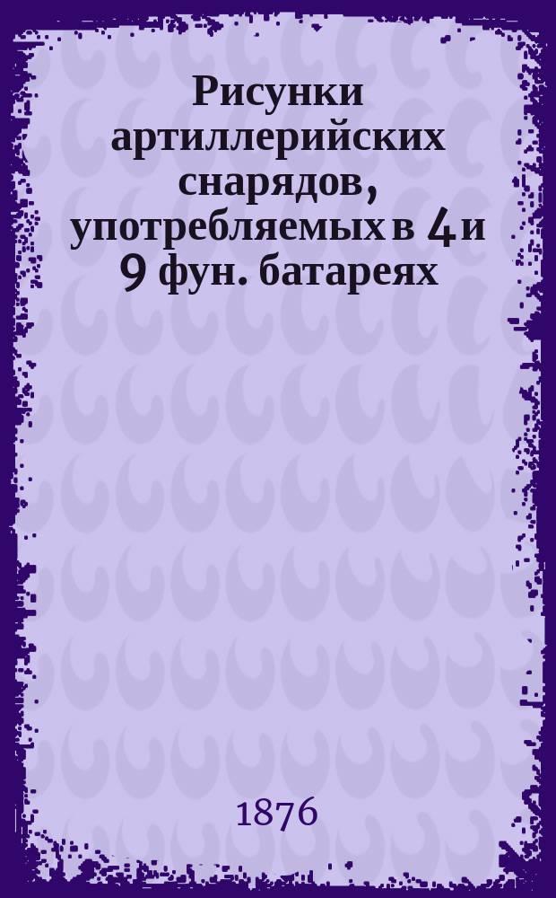 Рисунки артиллерийских снарядов, употребляемых в 4 и 9 фун. батареях : В натуральную величину