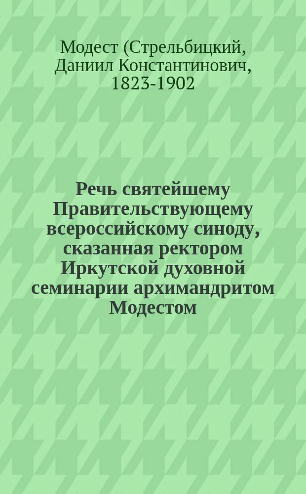 Речь святейшему Правительствующему всероссийскому синоду, сказанная ректором Иркутской духовной семинарии архимандритом Модестом, при наречении его во епископа Екатеринбургского, викария Пермской епархии, 6-го апреля 1877 года