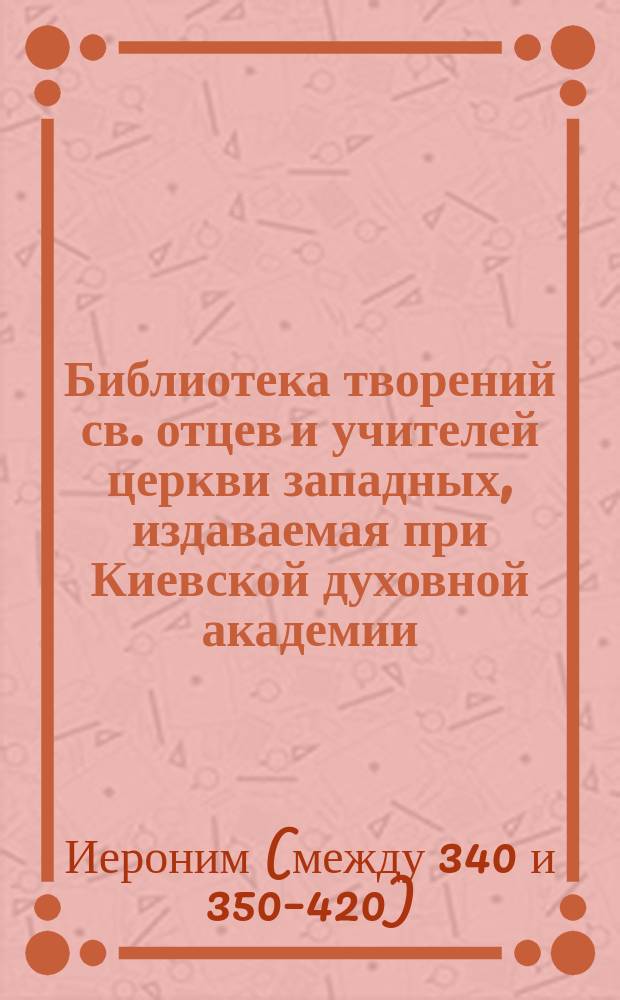 Библиотека творений св. отцев и учителей церкви западных, издаваемая при Киевской духовной академии : Кн. 1-. Кн. 4 : Творения блаженного Иеронима Стридонского