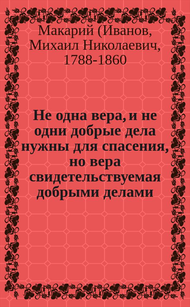 Не одна вера, и не одни добрые дела нужны для спасения, но вера свидетельствуемая добрыми делами, совершаемыми во смирении : Из писем Оптинского старца иеросхимонаха Макария