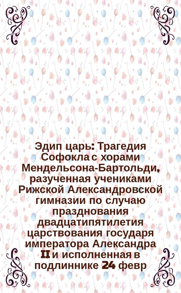 Эдип царь : Трагедия Софокла с хорами Мендельсона-Бартольди, разученная учениками Рижской Александровской гимназии по случаю празднования двадцатипятилетия царствования государя императора Александра II и исполненная в подлиннике 24 февр. 1880 г. в зале гимназии : (Краткое извлеч.)