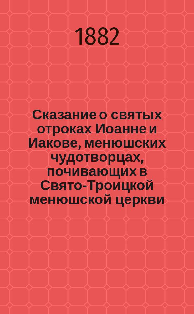 Сказание о святых отроках Иоанне и Иакове, менюшских чудотворцах, почивающих в Свято-Троицкой менюшской церкви, Новгородского уезда : Извлеч. из Новгор. месяцеслова с краткими жизнеописаниями святых угодников Божьих, просиявших подвигами и святостью своей жизни в пределах Новгор. Епархии, сост. А.А. Усининым