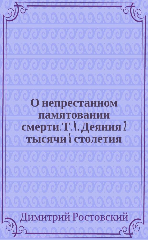 О непрестанном памятовании смерти. Т. 4, Деяния 2 тысячи 6 столетия : Из соч. св. Димитрия, митр. Ростовского