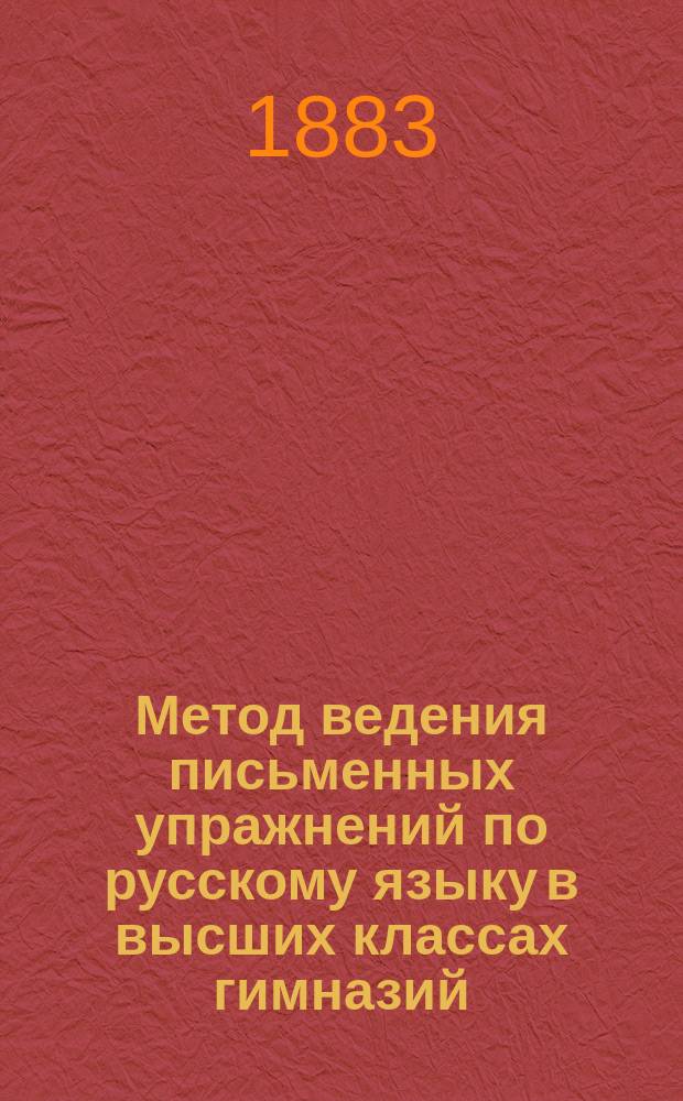 ... Метод ведения письменных упражнений по русскому языку в высших классах гимназий : С прил. тем для сочинений