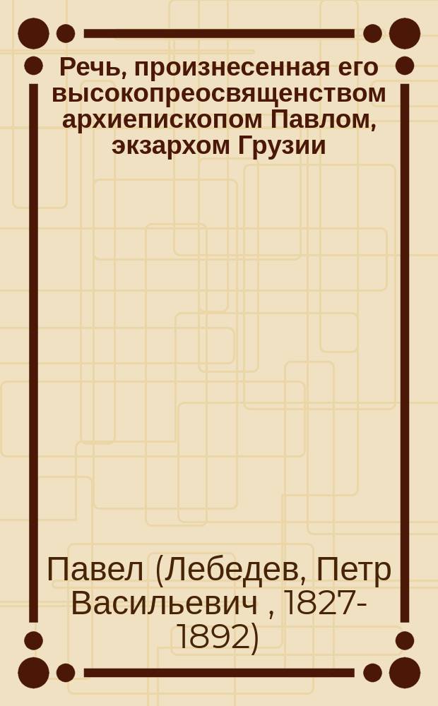 Речь, произнесенная его высокопреосвященством архиепископом Павлом, экзархом Грузии, при погребении ректора Тифлисской духовной семинарии, протоиерея Павла Ивановича Чудецкого