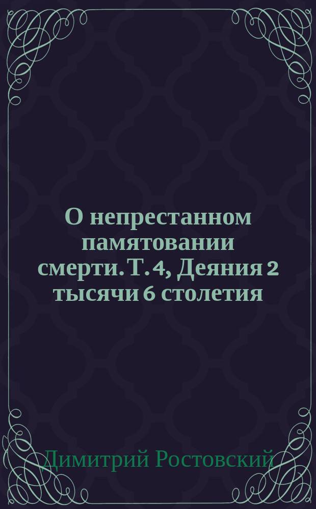 О непрестанном памятовании смерти. Т. 4, Деяния 2 тысячи 6 столетия] : Из соч. св. Димитрия, митр. Ростовского