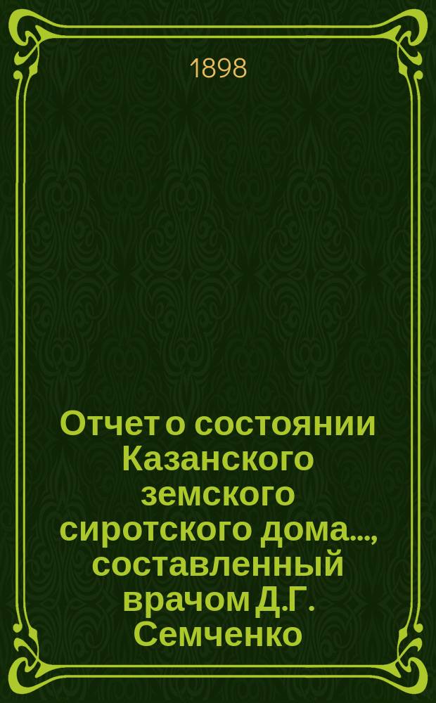 Отчет о состоянии Казанского земского сиротского дома..., составленный врачом Д.Г. Семченко. ... за время с 1-го сентября 1897 г. по 1 сентября 1898 г.