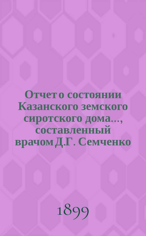 Отчет о состоянии Казанского земского сиротского дома..., составленный врачом Д.Г. Семченко. ... за 1 сентября 1898 - 1 сентября 1899 год