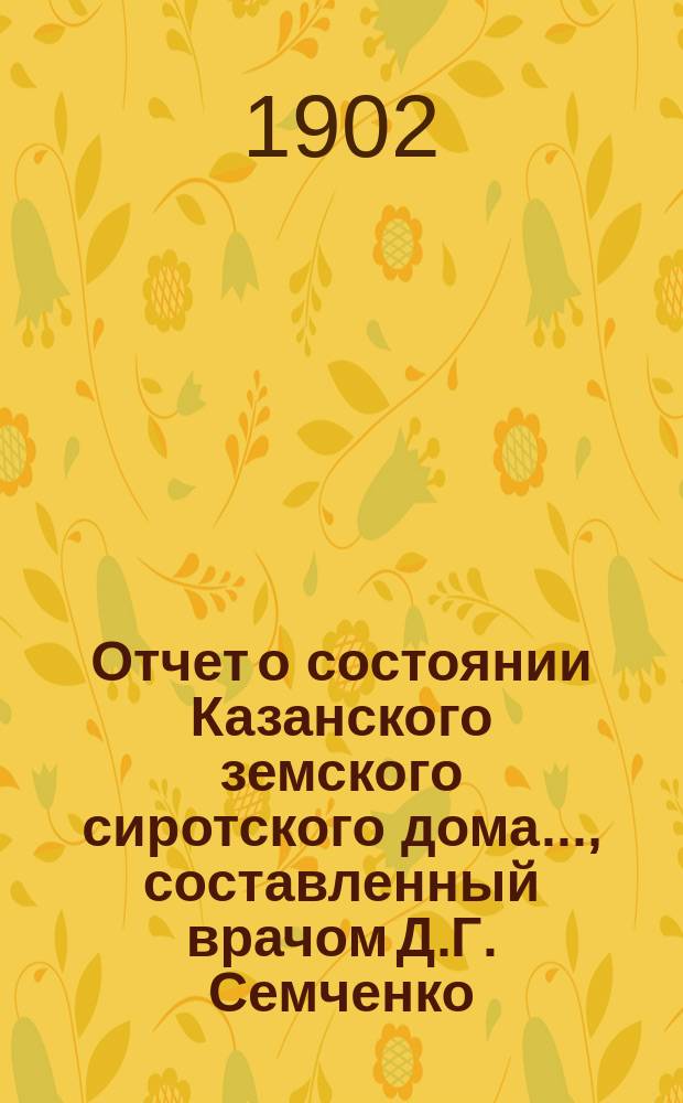 Отчет о состоянии Казанского земского сиротского дома..., составленный врачом Д.Г. Семченко. ... за 1 сентября 1901 г. - 1 сентября 1902 г.