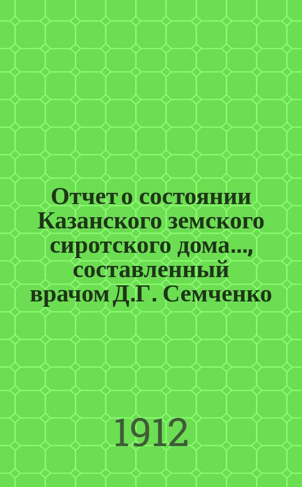Отчет о состоянии Казанского земского сиротского дома..., составленный врачом Д.Г. Семченко. ... за 1 января 1911 - 1 января 1912 год
