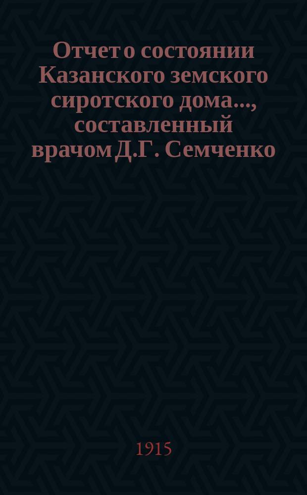 Отчет о состоянии Казанского земского сиротского дома..., составленный врачом Д.Г. Семченко. ... за 1 января 1914 - 1 января 1915 год