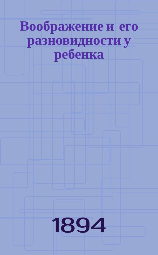 Воображение и его разновидности у ребенка : Этюд по экспериментальной психологии, применительно к интеллектуальному воспитанию