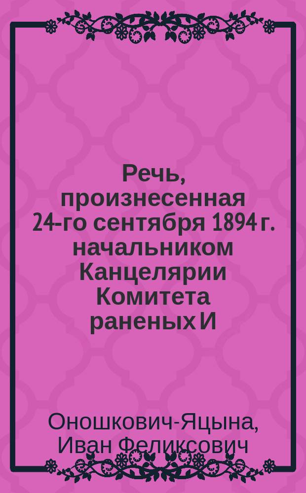 Речь, произнесенная 24-го сентября 1894 г. начальником Канцелярии Комитета раненых И.Ф. Оношковичем-Яцына над гробом почившего действительного статского советника П.С. Яковлева, помощника правителя дел Правления Академии наук, заведующего Академическою типографиею, действительного члена и казначея Русского географического общества