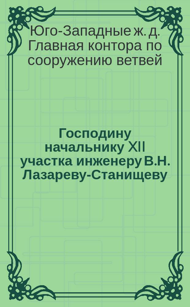 Господину начальнику XII участка инженеру В.Н. Лазареву-Станищеву; В Правление Юго-Западных железных дорог: О состоянии кредитов, разрешенных начальнику XII участка / Глав. контора по сооружению ветвей Юго-Западных ж. д. ..