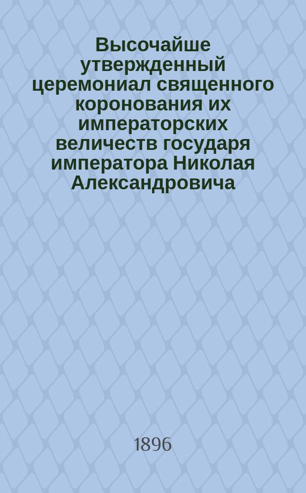 Высочайше утвержденный церемониал священного коронования их императорских величеств государя императора Николая Александровича, самодержца всероссийского и государыни императрицы Александры Феодоровны