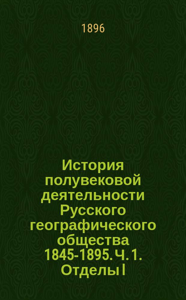История полувековой деятельности Русского географического общества 1845-1895. Ч. 1. Отделы I, II и III